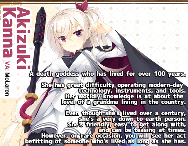 <b>Akizuki Kanna</b><br>
A death goddess who has lived for over 100 years.<br><br>
She has great difficulty operating modern-day technology, instruments and tools. Her worldly knowloedge is at about the level of a grandma living in the country.<br><br>
Even though she's lived over a century, she's a very down-to-earth person. She's friendly, easy toget along with, and can be teasing at times. However, on rare occasion, you will see her act befitting of someone who's lived as long as she has.
