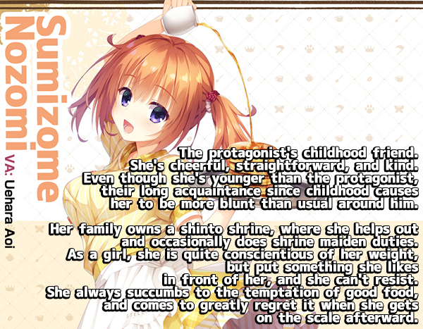 <b>Sumizome Nozomi</b><br>
The protagonist's childhood friend. She's cheerful, straightforward, and kind. Even though she's younger than the protagonist, their long acquaintance since childhood causes her to be moreblunt that usualaround him.<br><br>
Her family owns a shinto shrine, where she helps out and occasionally does shrine maiden duties. As a girl, she is quite conscientious of her weight, but put something she likes in front of her, and she can't resist. She always succumbs to the temptation of good food, and comes to greatly regret it when she gets on the scale afterwards.