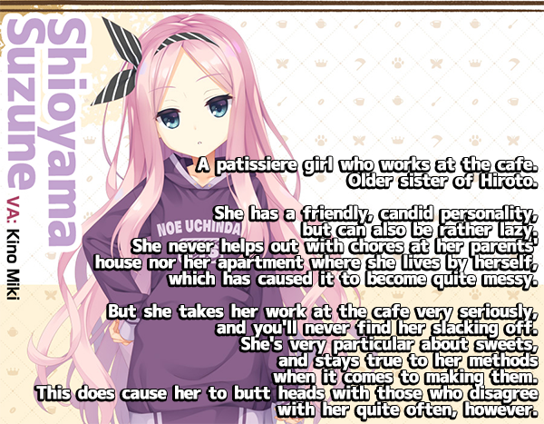 <b>Shioyama Suzune</b><br><br>
A patissiere girl who works at the cafe. Older sister of Hiroto. <br><br>
She has a friendly, candid personality, but can also be rather lazy. She never helps out with chores at her parents house nor her apartment where she lives by herself, which has caused it to be quite messy.
<br><br>
But she takes her work at the cafe very seriously,and you'll never find her slacking off. She very particular about sweets, and stays true to her methods when it comes to making them. This does cause her to butt head with those who disagree with her quite often, however.