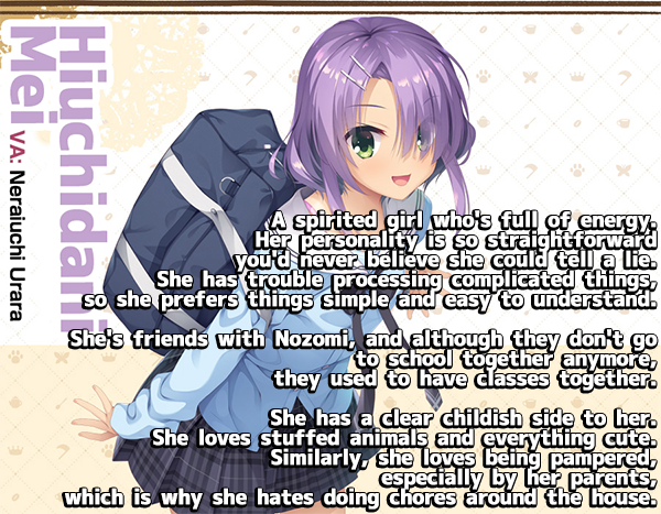 <b>Hiuchidani Mei</b><br><br>
A spirited girl who's full of energy.<br>
Her personality is so straightforward you'd neverbelive she could tell a lie. She has trouble processing complicated things, so she prefers things simple and easy to understand. <br><br>
She's friends with Nozomi, and although they don't go to school together anymore, they used to have classes together. <br><br>
SHe has a clear childish side to her. She loves stuffed animals and everything cute. Similarly, she loves being pampered, especially by her parents, which is why she hates doing chores around the house.