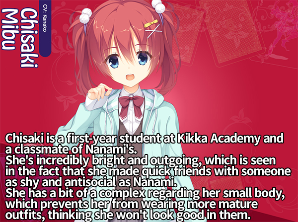 <b>Chisaki Mibu</b><br>
Chisaki is a first year student at Kikka Academy and a classmate of Nanami's.<br>
She's incredibly bright and outgoing, which is seen in the fact that she made quick friends with someone as shy and antisocial as Nanami.<br>
She has a bit of a complex regarding her small body, which prevents her from wearing more mature outfits, thinking she won't look good in them.